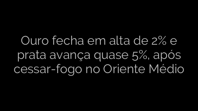 ​Ouro fecha em alta de 2% e prata avança quase 5%, após cessar-fogo no Oriente Médio 